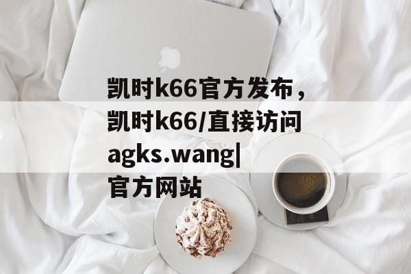 凯时k66官方发布，凯时k66/直接访问agks.wang|官方网站